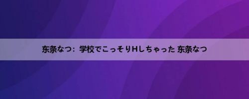 东条なつ：学校でこっそりHしちゃった 东条なつ