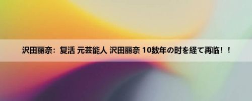 沢田丽奈：复活 元芸能人 沢田丽奈 10数年の时を経て再临！！