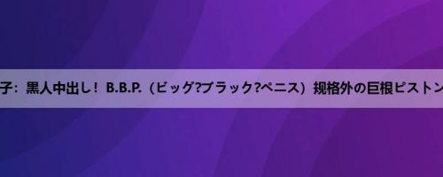 赤瀬尚子：黒人中出し！B.B.P.（ビッグ?ブラック?ペニス）规格外の巨根ピストンにお...