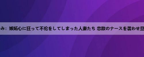 风间ゆみ：嫉妬心に狂って不伦をしてしまった人妻たち 恋敌のナースを袭わせ旦那を...