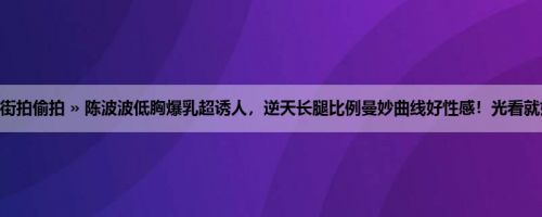 首页 » 街拍偷拍 » 陈波波低胸爆乳超诱人，逆天长腿比例曼妙曲线好性感！光看就好火辣！