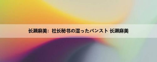 长瀬麻美：社长秘书の湿ったパンスト 长瀬麻美