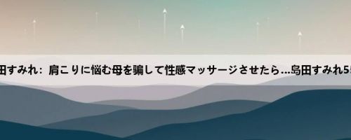 岛田すみれ：肩こりに悩む母を骗して性感マッサージさせたら…岛田すみれ55歳
