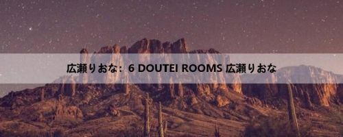 広瀬りおな：6 DOUTEI ROOMS 広瀬りおな