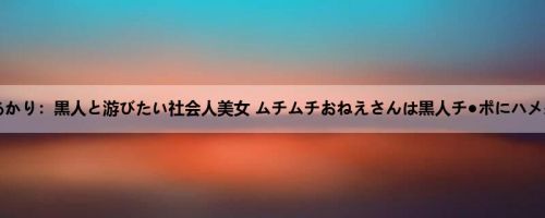 新村あかり：黒人と游びたい社会人美女 ムチムチおねえさんは黒人チ●ポにハメ杀さ...