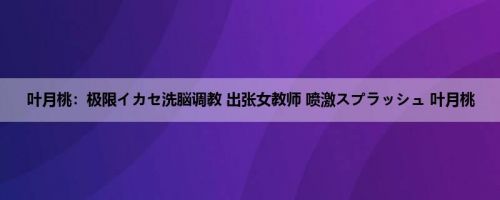 叶月桃：极限イカセ洗脳调教 出张女教师 喷激スプラッシュ 叶月桃