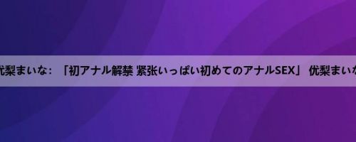 优梨まいな：「初アナル解禁 紧张いっぱい初めてのアナルSEX」 优梨まいな