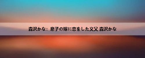 森沢かな：息子の嫁に恋をした义父 森沢かな