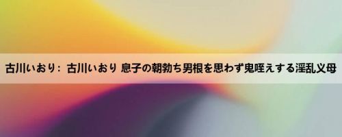 古川いおり：古川いおり 息子の朝勃ち男根を思わず鬼咥えする淫乱义母