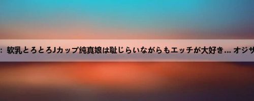 佐知子：软乳とろとろJカップ纯真娘は耻じらいながらもエッチが大好き… オジサンと...