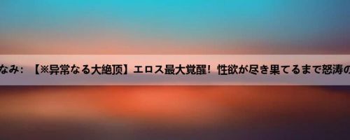 小岛みなみ：【※异常なる大絶顶】エロス最大覚醒！性欲が尽き果てるまで怒涛のノン...