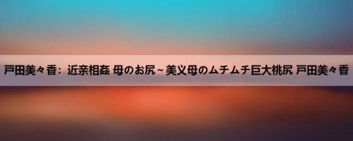 戸田美々香：近亲相姦 母のお尻～美义母のムチムチ巨大桃尻 戸田美々香