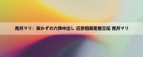 青井マリ：抜かずの六発中出し 近亲相姦密着交尾 青井マリ