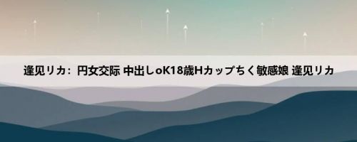 逢见リカ：円女交际 中出しoK18歳Hカップちく敏感娘 逢见リカ