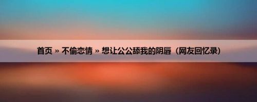 首页 » 不偷恋情 » 想让公公舔我的阴唇（网友回忆录）