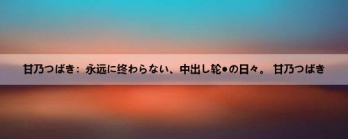 甘乃つばき：永远に终わらない、中出し轮●の日々。 甘乃つばき