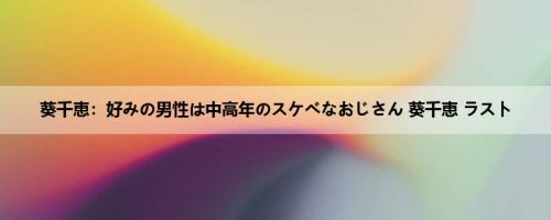 葵千恵：好みの男性は中高年のスケベなおじさん 葵千恵 ラスト
