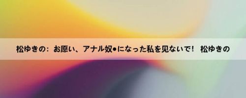 松ゆきの：お愿い、アナル奴●になった私を见ないで！ 松ゆきの