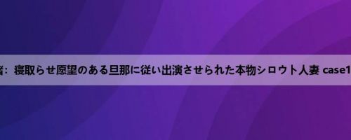 内山奈绪：寝取らせ愿望のある旦那に従い出演させられた本物シロウト人妻 case19 ピア...