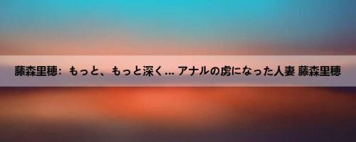 藤森里穂：もっと、もっと深く… アナルの虏になった人妻 藤森里穂