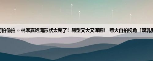 首页 » 街拍偷拍 » 林家嘉饱满形状太兇了！胸型又大又浑圆！ 惹火自拍视角「双乳要蹦出」！