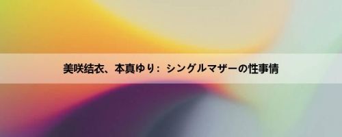 美咲结衣、本真ゆり：シングルマザーの性事情