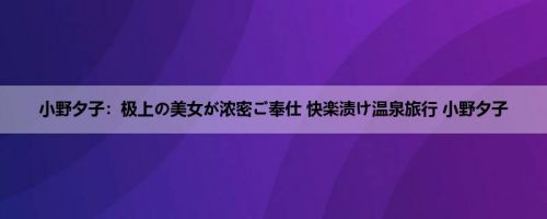 小野夕子：极上の美女が浓密ご奉仕 快楽渍け温泉旅行 小野夕子