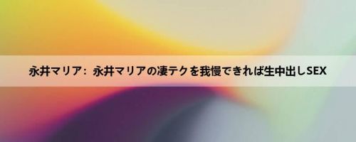 永井マリア：永井マリアの凄テクを我慢できれば生中出しSEX