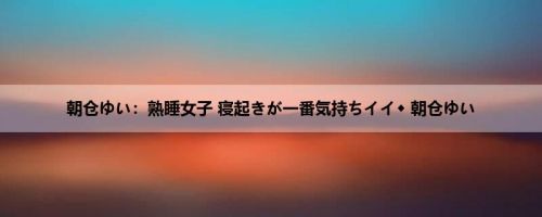 朝仓ゆい：熟睡女子 寝起きが一番気持ちイイ◆ 朝仓ゆい