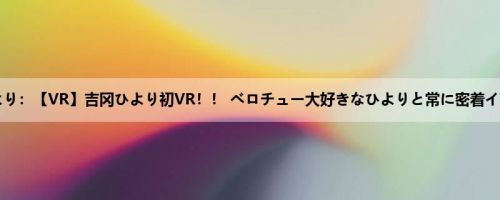 吉冈ひより：【VR】吉冈ひより初VR！！ ベロチュー大好きなひよりと常に密着イチャイ...