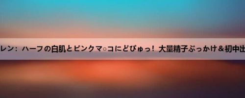 宫泽エレン：ハーフの白肌とピンクマ○コにどぴゅっ！大量精子ぶっかけ＆初中出しド...