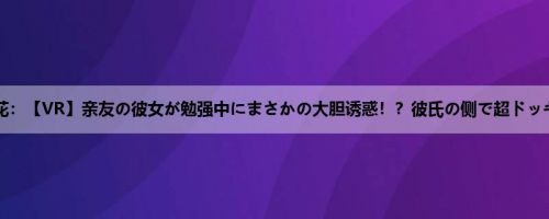 美园和花：【VR】亲友の彼女が勉强中にまさかの大胆诱惑！？彼氏の侧で超ドッキドキ...