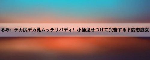 玉木くるみ：デカ尻デカ乳ムッチリバディ！小便见せつけて兴奋するド変态癡女 玉木...