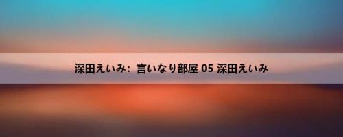 深田えいみ：言いなり部屋 05 深田えいみ