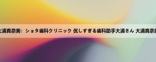 大浦真奈美：ショタ歯科クリニック 优しすぎる歯科助手大浦さん 大浦真奈美