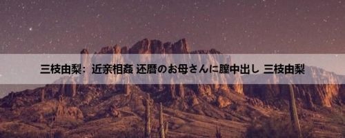 三枝由梨：近亲相姦 还暦のお母さんに膣中出し 三枝由梨