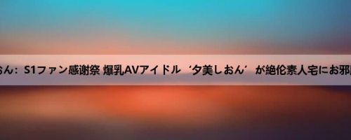 夕美しおん：S1ファン感谢祭 爆乳AVアイドル‘夕美しおん’が絶伦素人宅にお邪魔しま...