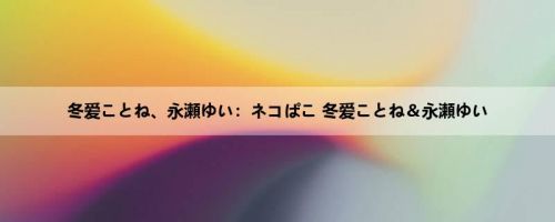 冬爱ことね、永瀬ゆい：ネコぱこ 冬爱ことね＆永瀬ゆい