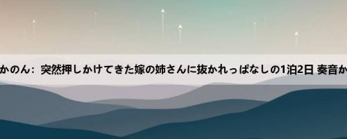 奏音かのん：突然押しかけてきた嫁の姉さんに抜かれっぱなしの1泊2日 奏音かのん