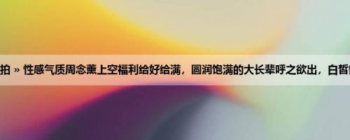 首页 » 街拍偷拍 » 性感气质周念薰上空福利给好给满，圆润饱满的大长辈呼之欲出，白皙辣腿太逆天了！