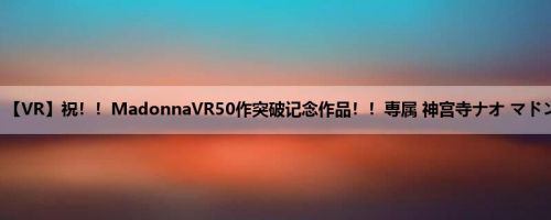 神宫寺ナオ：【VR】祝！！MadonnaVR50作突破记念作品！！専属 神宫寺ナオ マドンナVR初出...