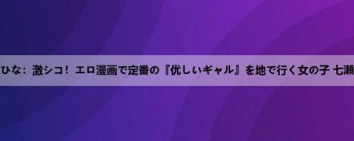 七瀬ひな：激シコ！エロ漫画で定番の『优しいギャル』を地で行く女の子 七瀬ひな