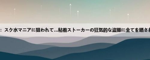 乃木蛍：スク水マニアに狙われて…粘着ストーカーの狂気的な盗撮に全てを晒され轮●...