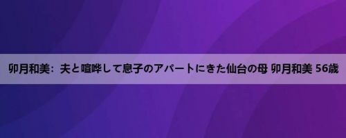卯月和美：夫と喧哗して息子のアパートにきた仙台の母 卯月和美 56歳