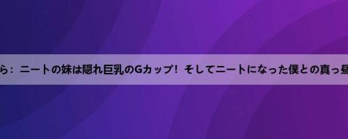 森はるら：ニートの妹は隠れ巨乳のGカップ！そしてニートになった僕との真っ昼间、...