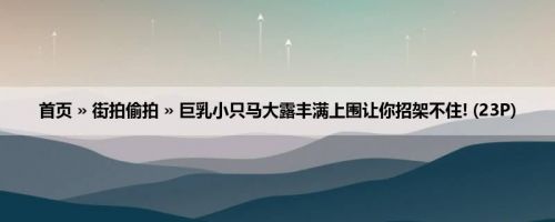 首页 » 街拍偷拍 » 巨乳小只马大露丰满上围让你招架不住! (23P)