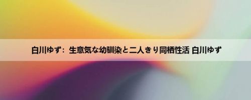 白川ゆず：生意気な幼驯染と二人きり同栖性活 白川ゆず