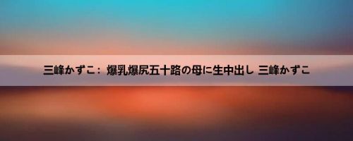 三峰かずこ：爆乳爆尻五十路の母に生中出し 三峰かずこ