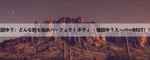 篠田ゆう：どんな时も悩杀パーフェクトボディ ～篠田ゆうスーパーBEST！！！