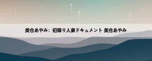 美仓あやみ：初撮り人妻ドキュメント 美仓あやみ